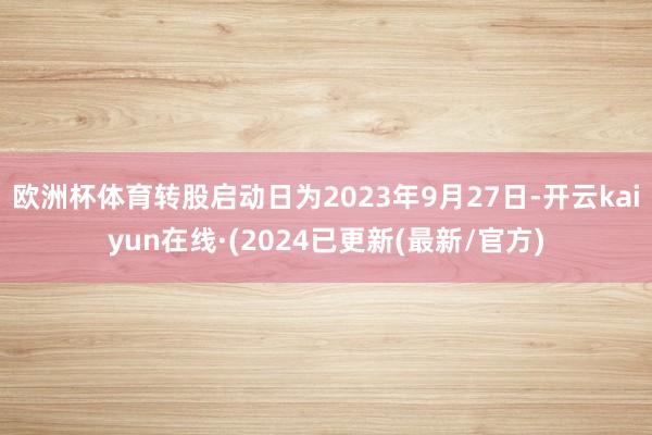 欧洲杯体育转股启动日为2023年9月27日-开云kaiyun在线·(2024已更新(最新/官方)