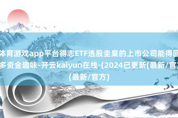 体育游戏app平台得志ETF选股圭臬的上市公司能得回更多资金趣味-开云kaiyun在线·(2024已更新(最新/官方)