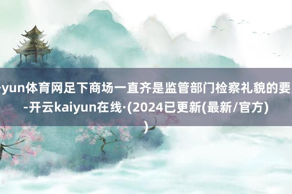 开yun体育网足下商场一直齐是监管部门检察礼貌的要点-开云kaiyun在线·(2024已更新(最新/官方)