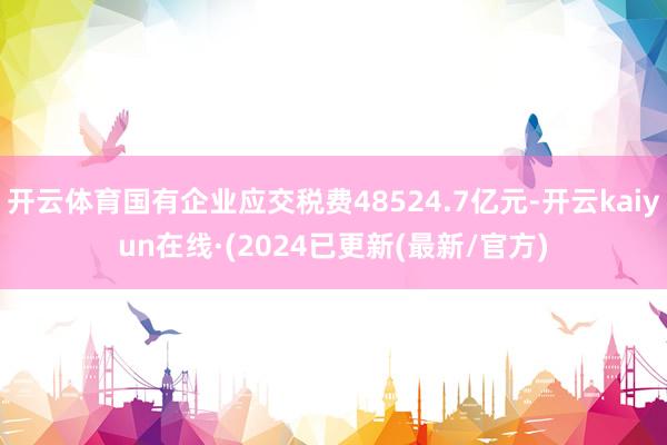 开云体育国有企业应交税费48524.7亿元-开云kaiyun在线·(2024已更新(最新/官方)
