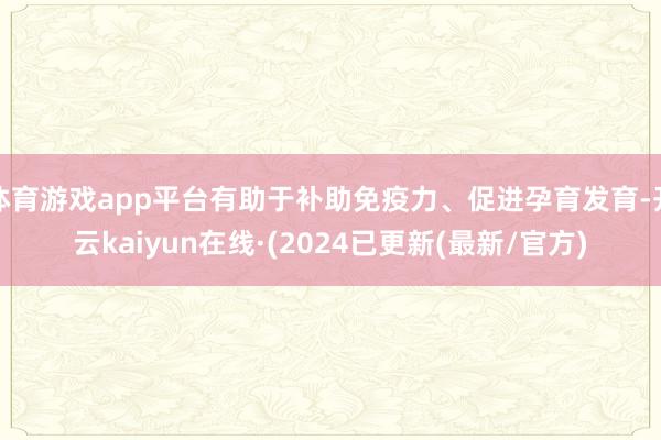 体育游戏app平台有助于补助免疫力、促进孕育发育-开云kaiyun在线·(2024已更新(最新/官方)