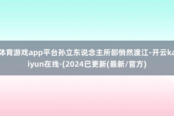 体育游戏app平台孙立东说念主所部悄然渡江-开云kaiyun在线·(2024已更新(最新/官方)