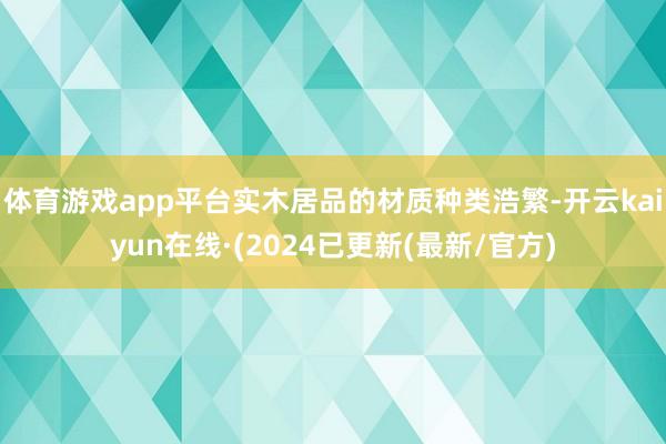 体育游戏app平台实木居品的材质种类浩繁-开云kaiyun在线·(2024已更新(最新/官方)