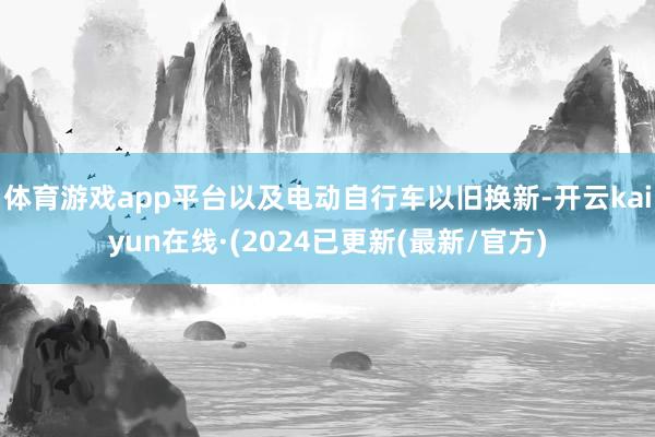 体育游戏app平台以及电动自行车以旧换新-开云kaiyun在线·(2024已更新(最新/官方)