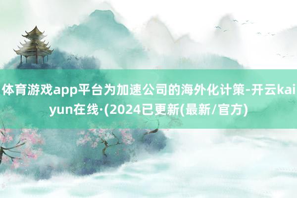 体育游戏app平台为加速公司的海外化计策-开云kaiyun在线·(2024已更新(最新/官方)
