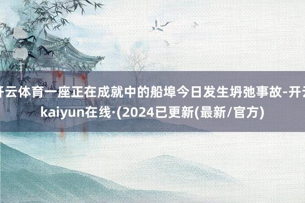 开云体育一座正在成就中的船埠今日发生坍弛事故-开云kaiyun在线·(2024已更新(最新/官方)