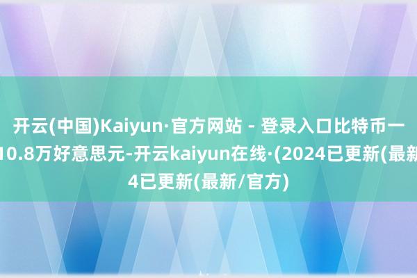 开云(中国)Kaiyun·官方网站 - 登录入口比特币一度破碎10.8万好意思元-开云kaiyun在线·(2024已更新(最新/官方)