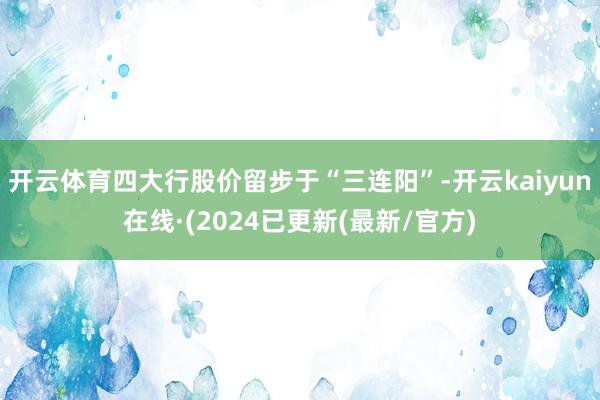 开云体育四大行股价留步于“三连阳”-开云kaiyun在线·(2024已更新(最新/官方)