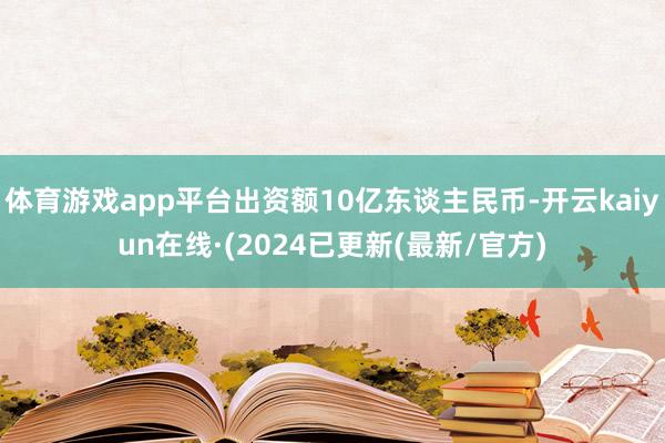 体育游戏app平台出资额10亿东谈主民币-开云kaiyun在线·(2024已更新(最新/官方)