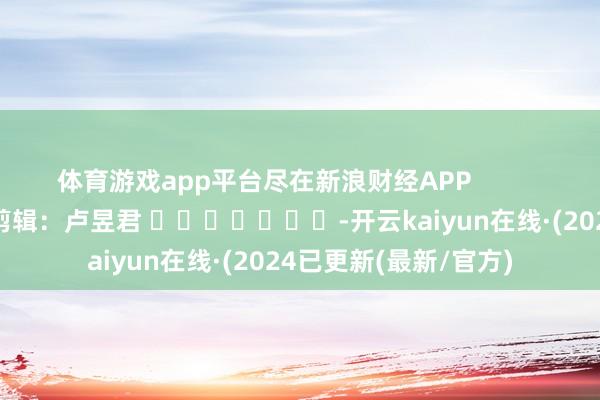 体育游戏app平台尽在新浪财经APP 包袱剪辑:卢昱君 -开云kaiyun在线·(2024已更新(最新/官方)