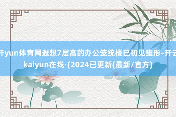开yun体育网遐想7层高的办公笼统楼已初见雏形-开云kaiyun在线·(2024已更新(最新/官方)