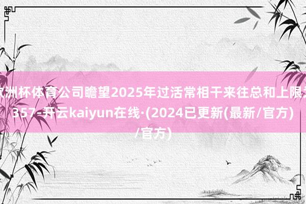 欧洲杯体育公司瞻望2025年过活常相干来往总和上限为357-开云kaiyun在线·(2024已更新(最新/官方)