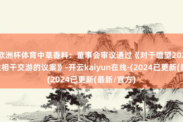 欧洲杯体育中草香料:董事会审议通过《对于瞻望2025年平日性相干交游的议案》-开云kaiyun在线·(2024已更新(最新/官方)