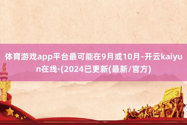 体育游戏app平台最可能在9月或10月-开云kaiyun在线·(2024已更新(最新/官方)