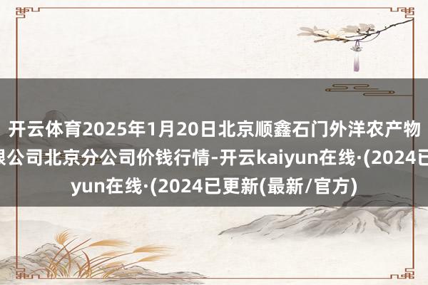 开云体育2025年1月20日北京顺鑫石门外洋农产物批发阛阓集团有限公司北京分公司价钱行情-开云kaiyun在线·(2024已更新(最新/官方)