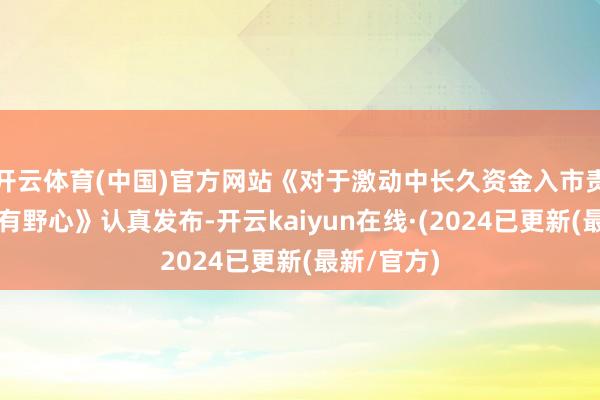 开云体育(中国)官方网站《对于激动中长久资金入市责任的施行有野心》认真发布-开云kaiyun在线·(2024已更新(最新/官方)