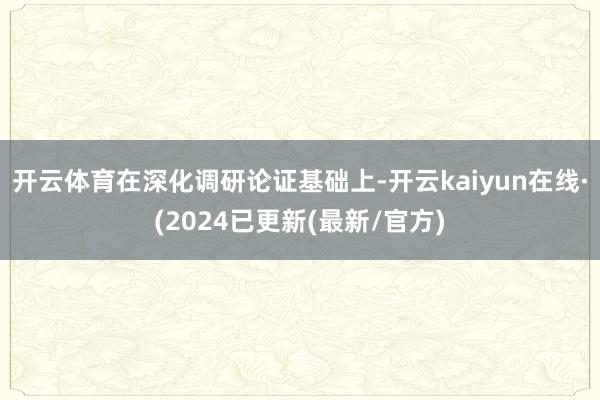 开云体育在深化调研论证基础上-开云kaiyun在线·(2024已更新(最新/官方)