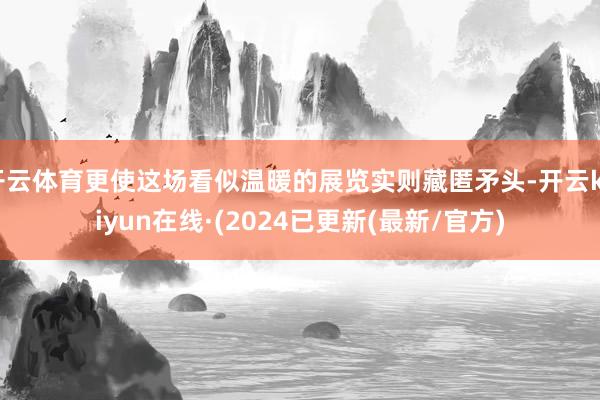 开云体育更使这场看似温暖的展览实则藏匿矛头-开云kaiyun在线·(2024已更新(最新/官方)