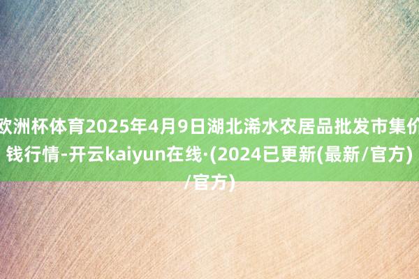 欧洲杯体育2025年4月9日湖北浠水农居品批发市集价钱行情-开云kaiyun在线·(2024已更新(最新/官方)