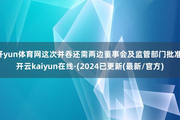 开yun体育网这次并吞还需两边董事会及监管部门批准-开云kaiyun在线·(2024已更新(最新/官方)
