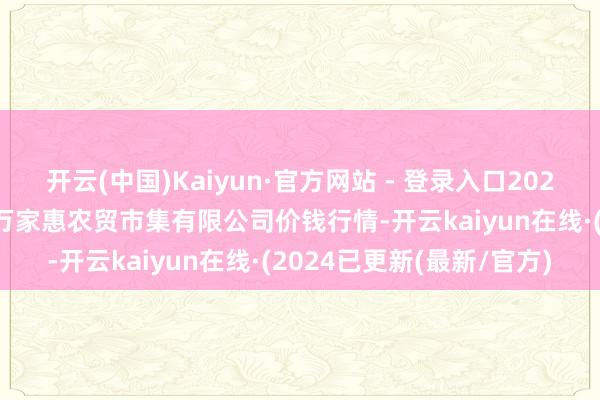 开云(中国)Kaiyun·官方网站 - 登录入口2025年4月16日鄂尔多斯市万家惠农贸市集有限公司价钱行情-开云kaiyun在线·(2024已更新(最新/官方)