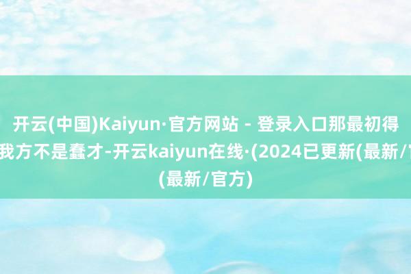 开云(中国)Kaiyun·官方网站 - 登录入口那最初得笃定我方不是蠢才-开云kaiyun在线·(2024已更新(最新/官方)