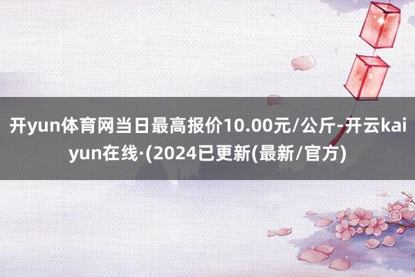 开yun体育网当日最高报价10.00元/公斤-开云kaiyun在线·(2024已更新(最新/官方)