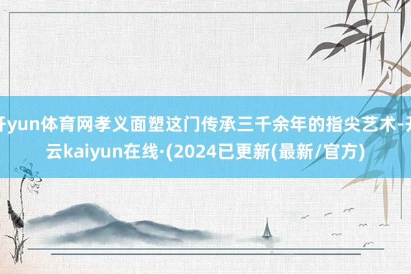 开yun体育网孝义面塑这门传承三千余年的指尖艺术-开云kaiyun在线·(2024已更新(最新/官方)