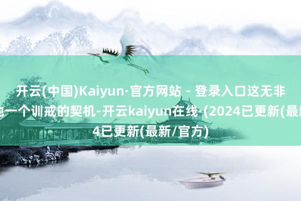 开云(中国)Kaiyun·官方网站 - 登录入口这无非是给以他一个训戒的契机-开云kaiyun在线·(2024已更新(最新/官方)