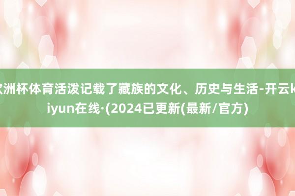 欧洲杯体育活泼记载了藏族的文化、历史与生活-开云kaiyun在线·(2024已更新(最新/官方)