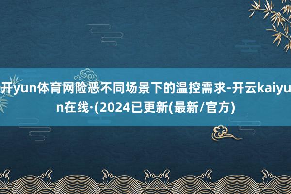 开yun体育网险恶不同场景下的温控需求-开云kaiyun在线·(2024已更新(最新/官方)