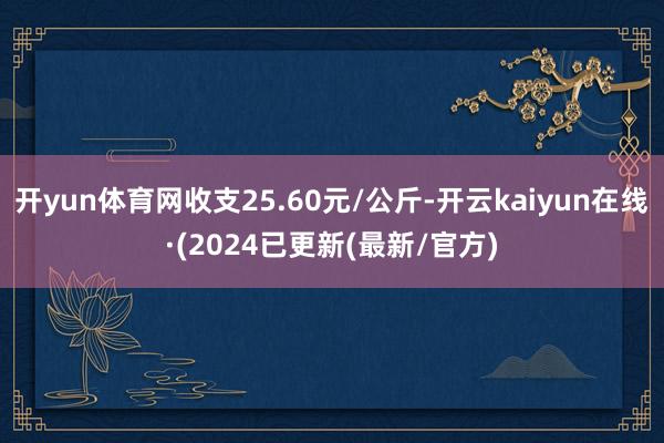 开yun体育网收支25.60元/公斤-开云kaiyun在线·(2024已更新(最新/官方)