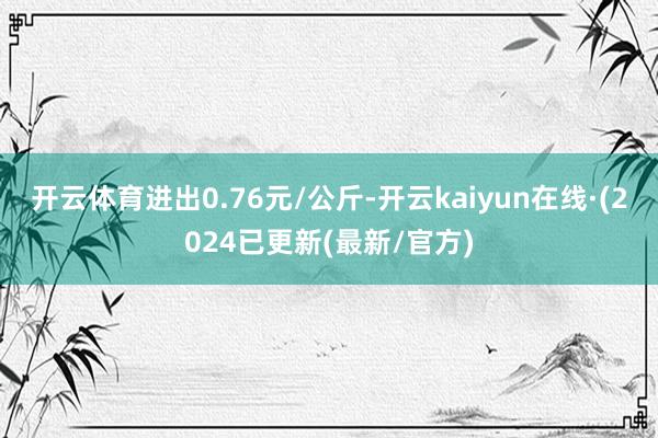 开云体育进出0.76元/公斤-开云kaiyun在线·(2024已更新(最新/官方)