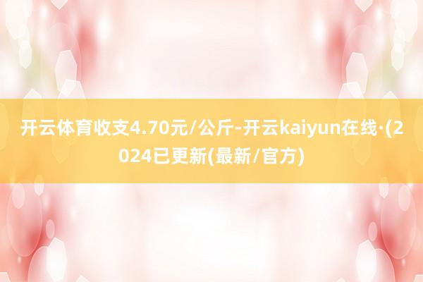 开云体育收支4.70元/公斤-开云kaiyun在线·(2024已更新(最新/官方)