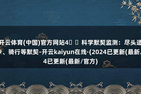 开云体育(中国)官方网站4️⃣科学默契监测：尽头适宜跑步、骑行等默契-开云kaiyun在线·(2024已更新(最新/官方)