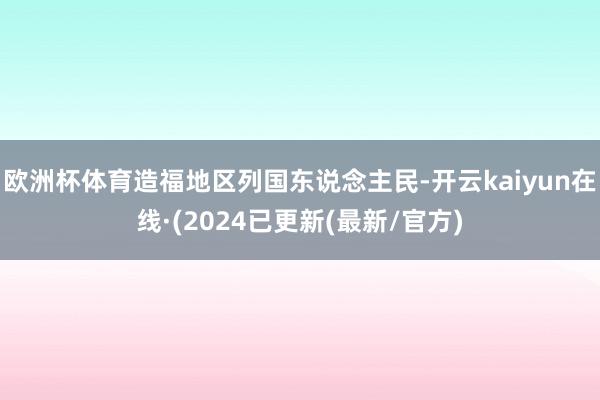 欧洲杯体育造福地区列国东说念主民-开云kaiyun在线·(2024已更新(最新/官方)