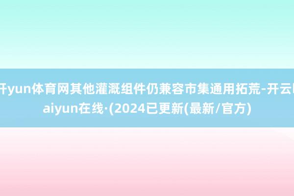 开yun体育网其他灌溉组件仍兼容市集通用拓荒-开云kaiyun在线·(2024已更新(最新/官方)