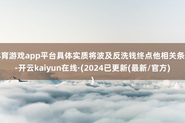 体育游戏app平台具体实质将波及反洗钱终点他相关条件-开云kaiyun在线·(2024已更新(最新/官方)