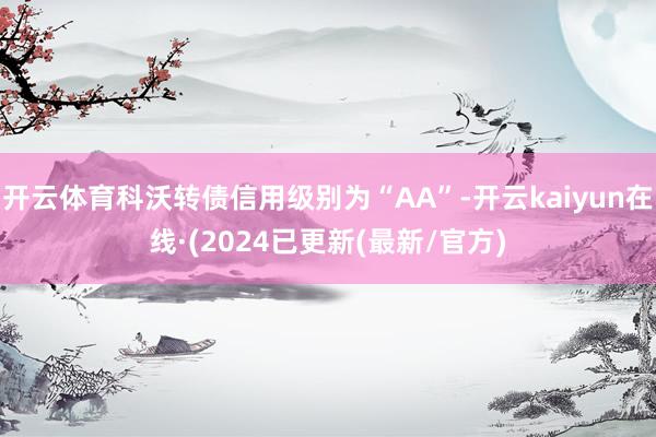 开云体育科沃转债信用级别为“AA”-开云kaiyun在线·(2024已更新(最新/官方)