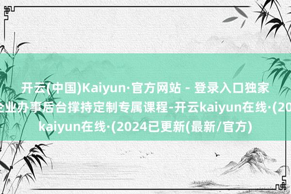 开云(中国)Kaiyun·官方网站 - 登录入口独家企业定制课程独到的企业办事后台撑持定制专属课程-开云kaiyun在线·(2024已更新(最新/官方)