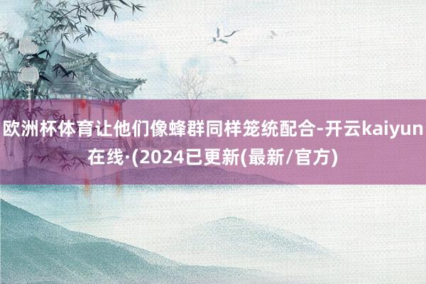 欧洲杯体育让他们像蜂群同样笼统配合-开云kaiyun在线·(2024已更新(最新/官方)