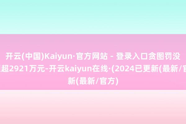 开云(中国)Kaiyun·官方网站 - 登录入口贪图罚没金额超2921万元-开云kaiyun在线·(2024已更新(最新/官方)