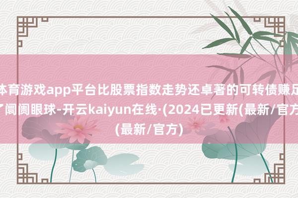 体育游戏app平台比股票指数走势还卓著的可转债赚足了阛阓眼球-开云kaiyun在线·(2024已更新(最新/官方)