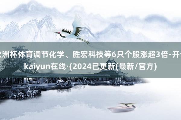 欧洲杯体育调节化学、胜宏科技等6只个股涨超3倍-开云kaiyun在线·(2024已更新(最新/官方)