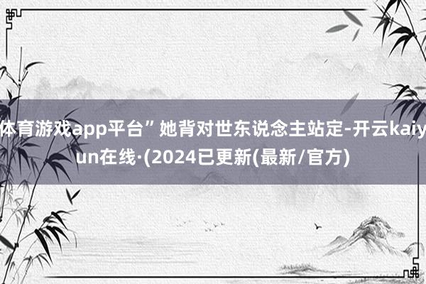 体育游戏app平台”她背对世东说念主站定-开云kaiyun在线·(2024已更新(最新/官方)