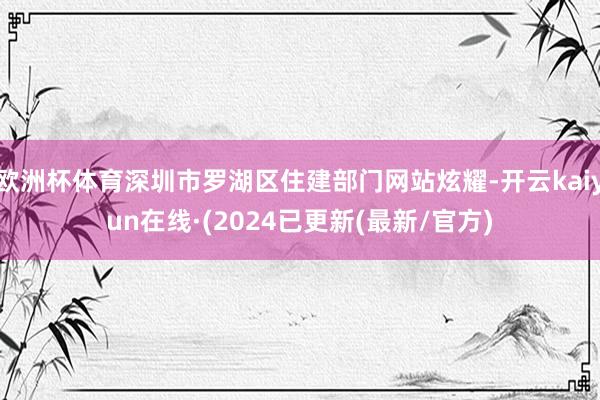欧洲杯体育深圳市罗湖区住建部门网站炫耀-开云kaiyun在线·(2024已更新(最新/官方)