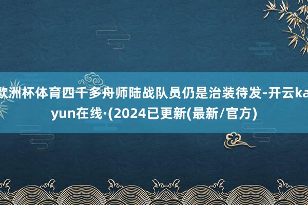 欧洲杯体育四千多舟师陆战队员仍是治装待发-开云kaiyun在线·(2024已更新(最新/官方)