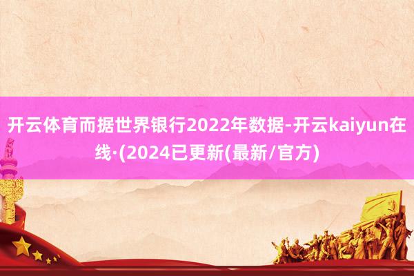 开云体育而据世界银行2022年数据-开云kaiyun在线·(2024已更新(最新/官方)