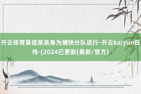 开云体育吴信泉亲身为捕快分队送行-开云kaiyun在线·(2024已更新(最新/官方)