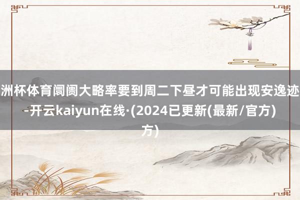 欧洲杯体育阛阓大略率要到周二下昼才可能出现安逸迹象-开云kaiyun在线·(2024已更新(最新/官方)